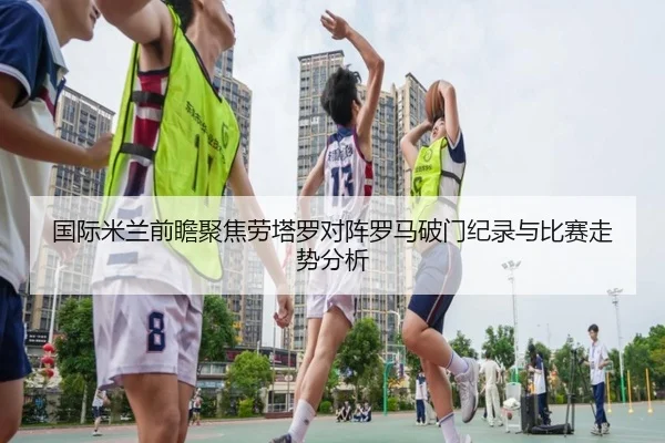 国际米兰前瞻聚焦劳塔罗对阵罗马破门纪录与比赛走势分析